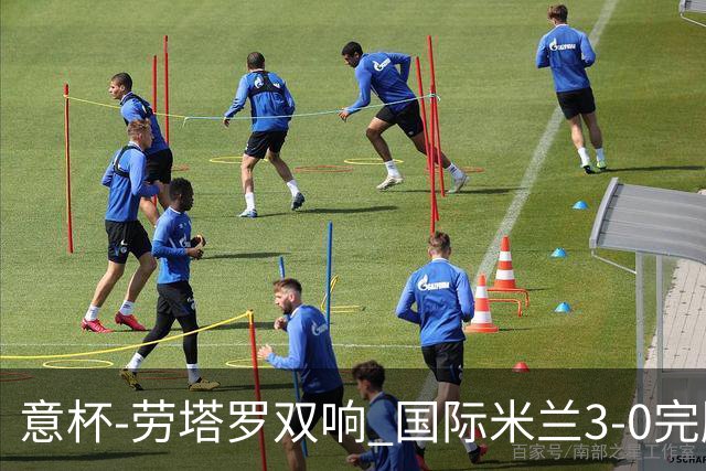 意杯-劳塔罗双响 国际米兰3-0完胜AC米兰挺进决赛