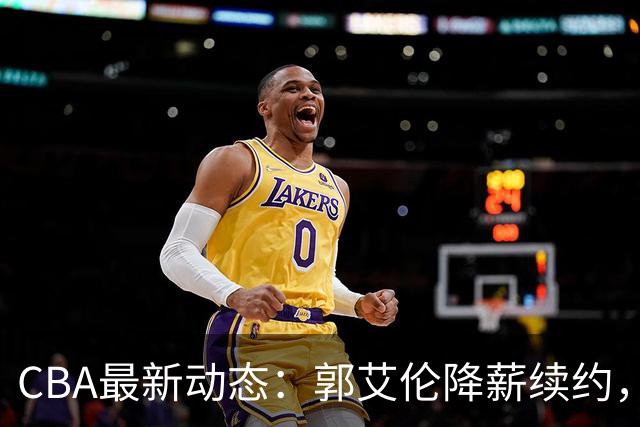 CBA最新动态：郭艾伦降薪续约，弗格完全签约，青岛抛售国手后卫